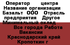 Оператор Call-центра › Название организации ­ Базальт, ООО › Отрасль предприятия ­ Другое › Минимальный оклад ­ 22 000 - Все города Работа » Вакансии   . Краснодарский край,Кропоткин г.